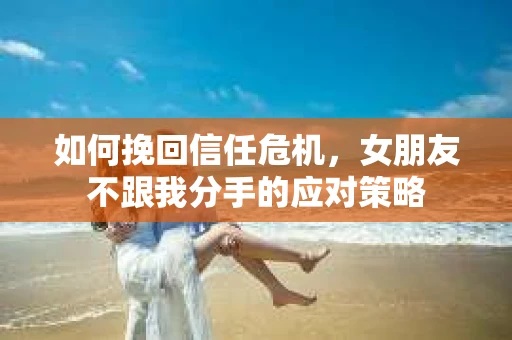 如何挽回信任危机，女朋友不跟我分手的应对策略